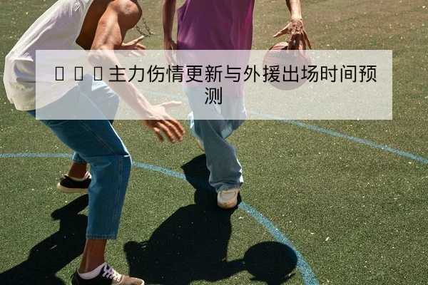 CBA主力伤情更新与外援出场时间预测